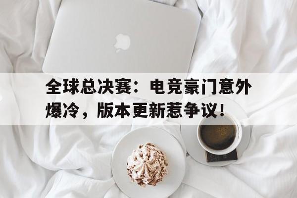 全球总决赛：电竞豪门意外爆冷，版本更新惹争议！